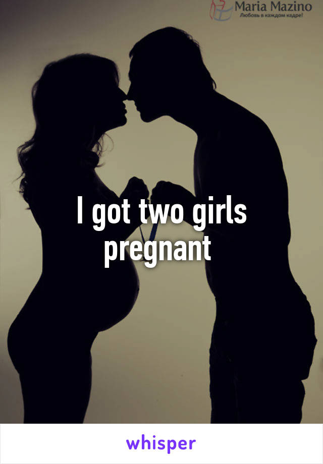 I got two girls pregnant 