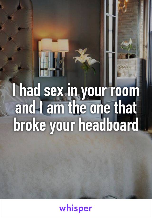 I had sex in your room and I am the one that broke your headboard