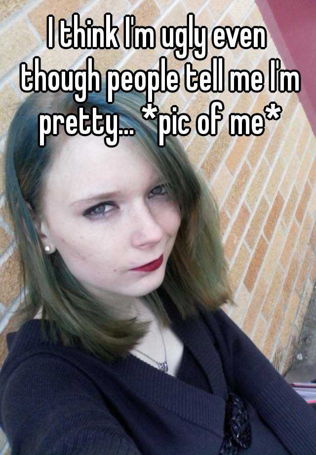 I Think I M Ugly Even Though People Tell Me I M Pretty Pic Of Me