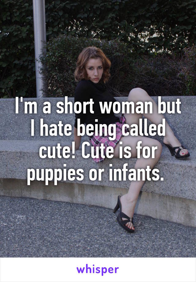 I'm a short woman but I hate being called cute! Cute is for puppies or infants. 