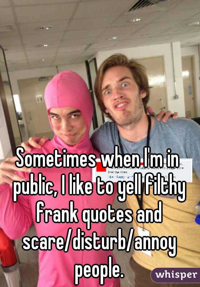 Sometimes when I'm in public, I like to yell filthy frank quotes and