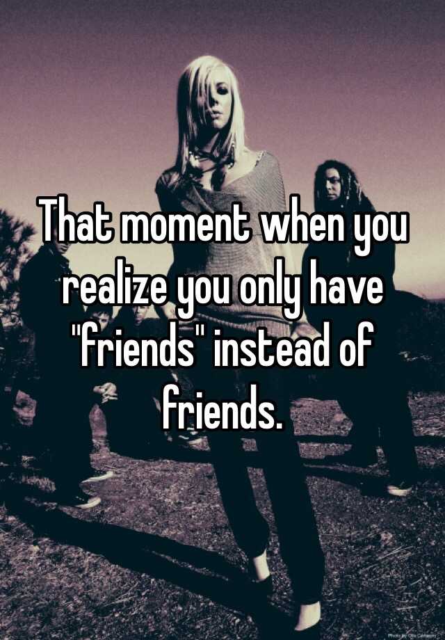 that-moment-when-you-realize-you-only-have-friends-instead-of-friends