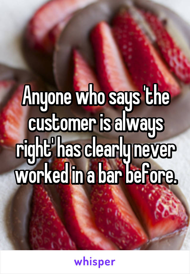 Anyone who says 'the customer is always right' has clearly never worked in a bar before.