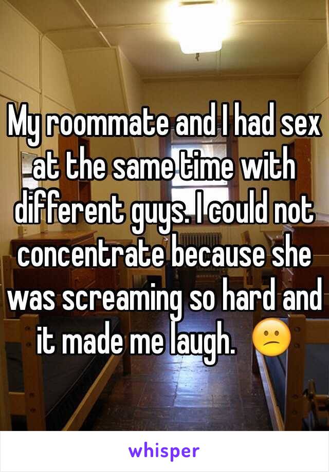 My roommate and I had sex at the same time with different guys. I could not concentrate because she was screaming so hard and it made me laugh.  😕