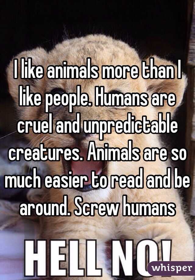 I like animals more than I like people. Humans are cruel and