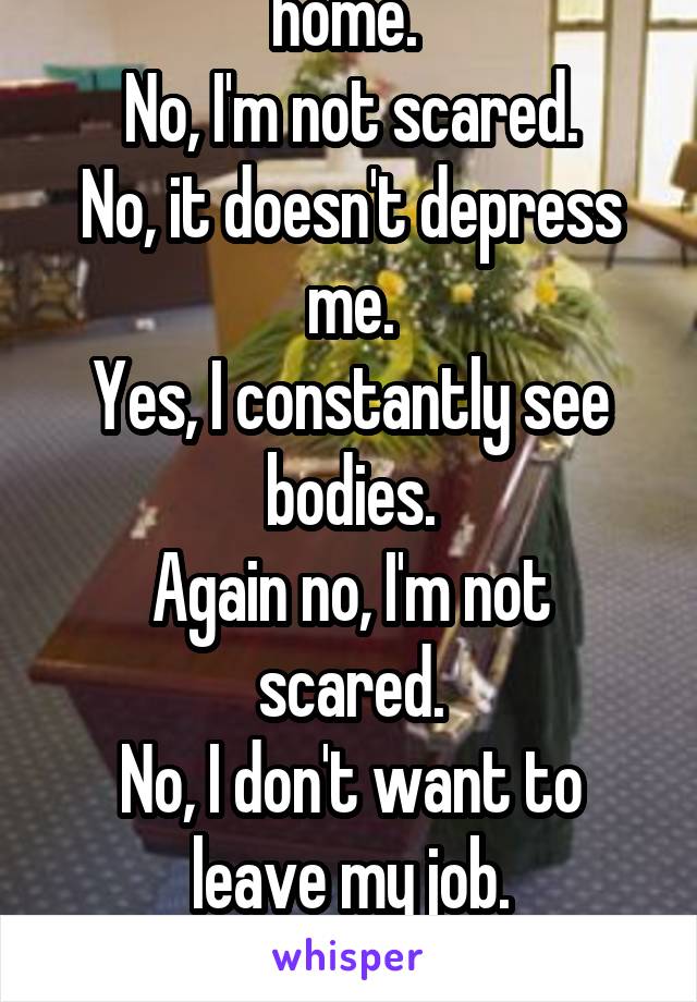 I work at a funeral home. 
No, I'm not scared.
No, it doesn't depress me.
Yes, I constantly see bodies.
Again no, I'm not scared.
No, I don't want to leave my job.

There. That's covered.