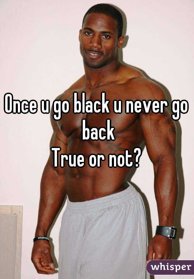U never go go back black when u Once you