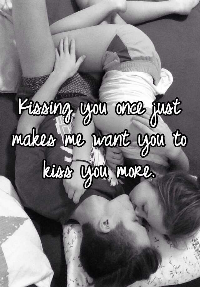 Kissing you once just makes me want you to kiss you more. 