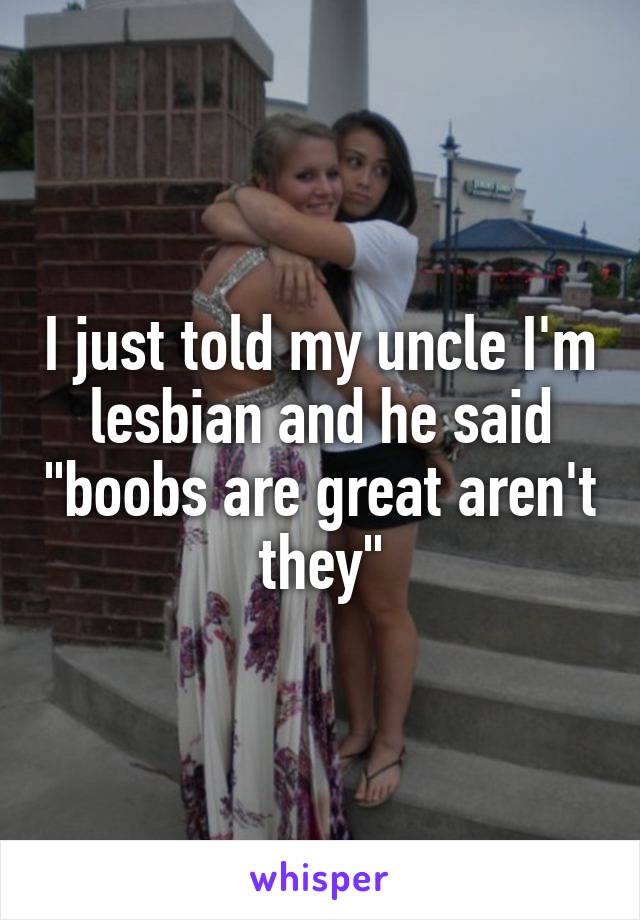 I just told my uncle I'm lesbian and he said "boobs are great aren't they"