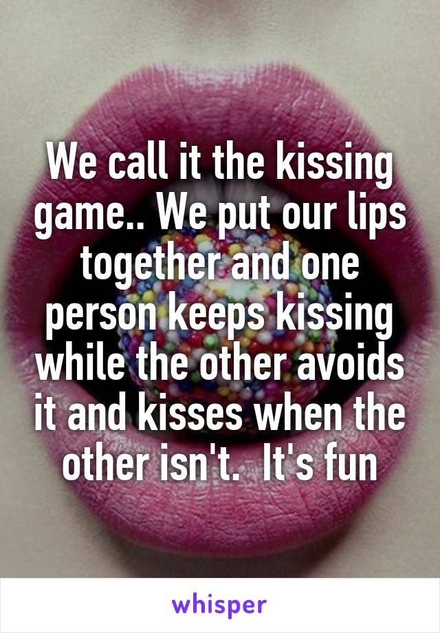 We call it the kissing game.. We put our lips together and one person keeps kissing while the other avoids it and kisses when the other isn't.  It's fun