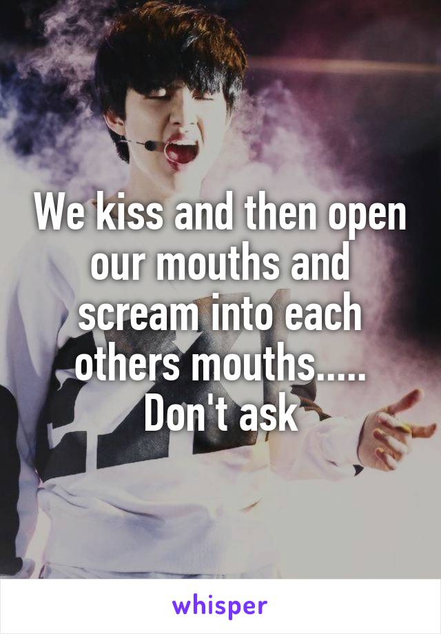 We kiss and then open our mouths and scream into each others mouths..... Don't ask