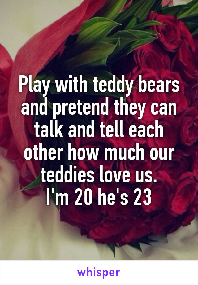 Play with teddy bears and pretend they can talk and tell each other how much our teddies love us.
I'm 20 he's 23