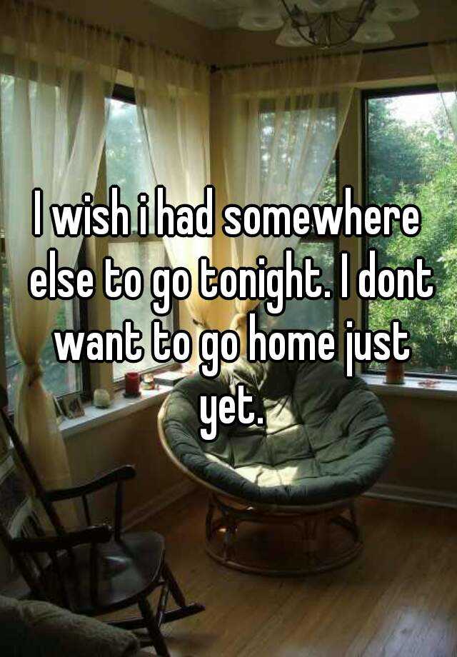 i-wish-i-had-somewhere-else-to-go-tonight-i-dont-want-to-go-home-just-yet