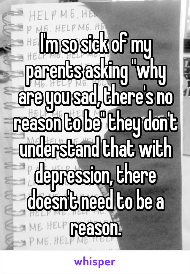 I'm so sick of my parents asking "why are you sad, there's no reason to be" they don't understand that with depression, there doesn't need to be a reason.
