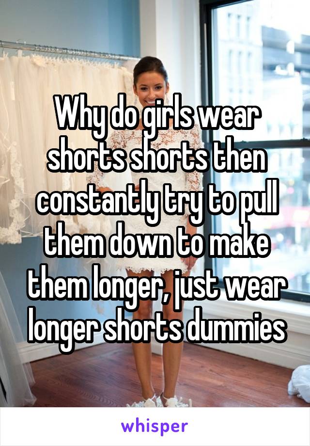 Why do girls wear shorts shorts then constantly try to pull them down to make them longer, just wear longer shorts dummies