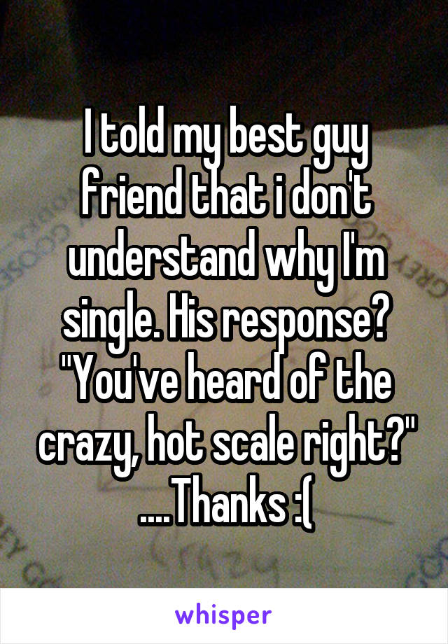 I told my best guy friend that i don't understand why I'm single. His response? "You've heard of the crazy, hot scale right?" ....Thanks :(