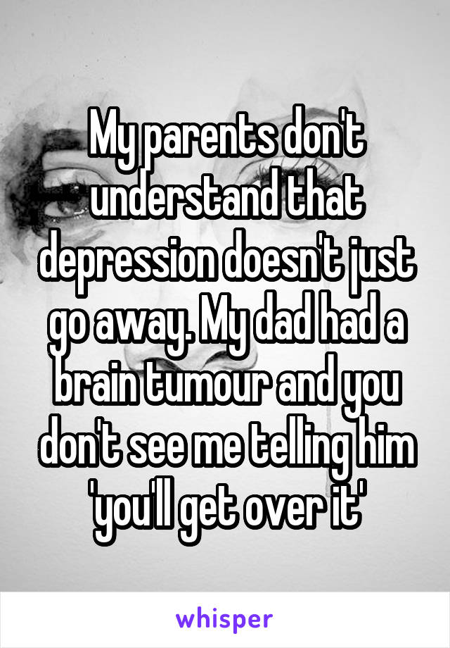 My parents don't understand that depression doesn't just go away. My dad had a brain tumour and you don't see me telling him 'you'll get over it'