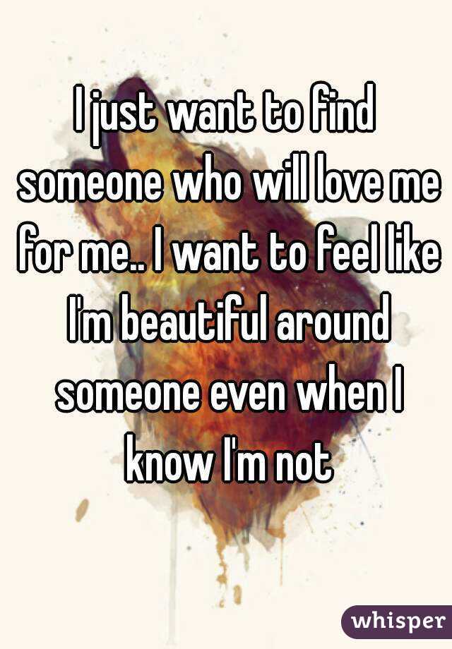 I Just Want To Find Someone Who Will Love Me For Me I Want To Feel