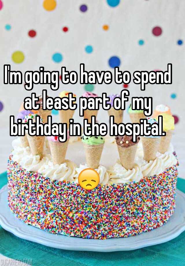 i-m-going-to-have-to-spend-at-least-part-of-my-birthday-in-the-hospital