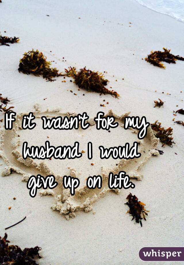 If it wasn't for my 
husband I would
give up on life.