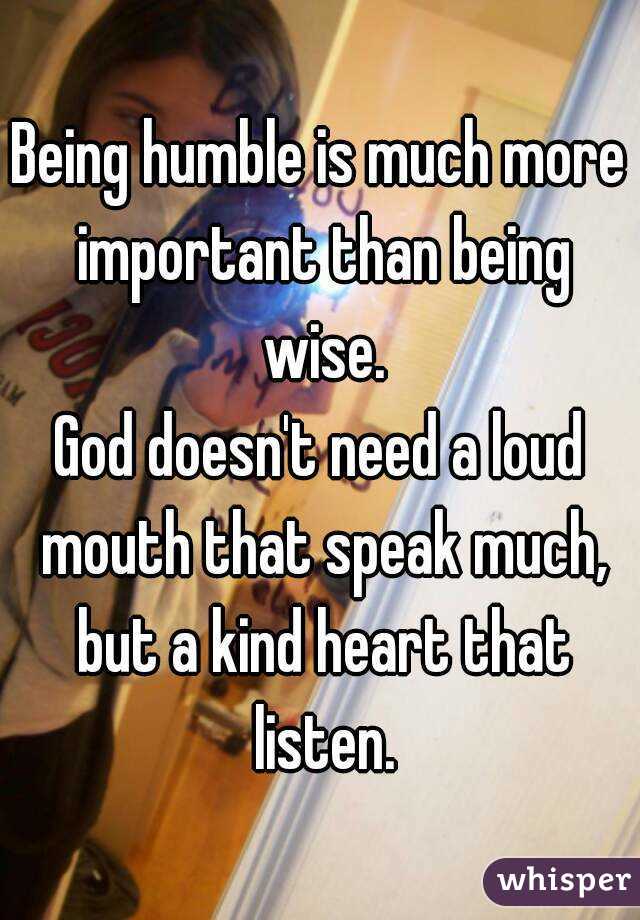 Being humble is much more important than being wise.
God doesn't need a loud mouth that speak much, but a kind heart that listen.