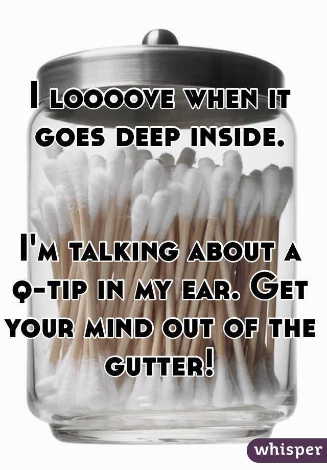 I loooove when it goes deep inside. 


I'm talking about a q-tip in my ear. Get your mind out of the gutter! 