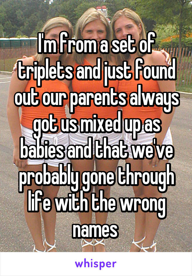 I'm from a set of triplets and just found out our parents always got us mixed up as babies and that we've probably gone through life with the wrong names 