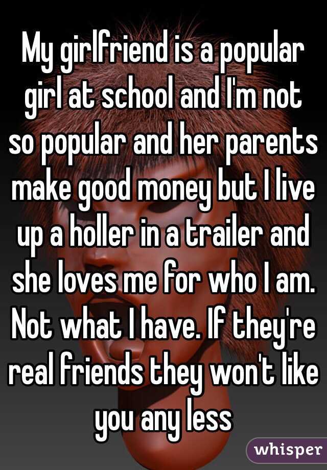 My girlfriend is a popular girl at school and I'm not so popular and her parents make good money but I live up a holler in a trailer and she loves me for who I am. Not what I have. If they're real friends they won't like you any less