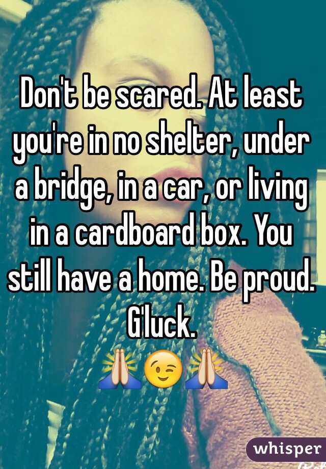Don't be scared. At least you're in no shelter, under a bridge, in a car, or living in a cardboard box. You still have a home. Be proud. G'luck.
🙏😉🙏