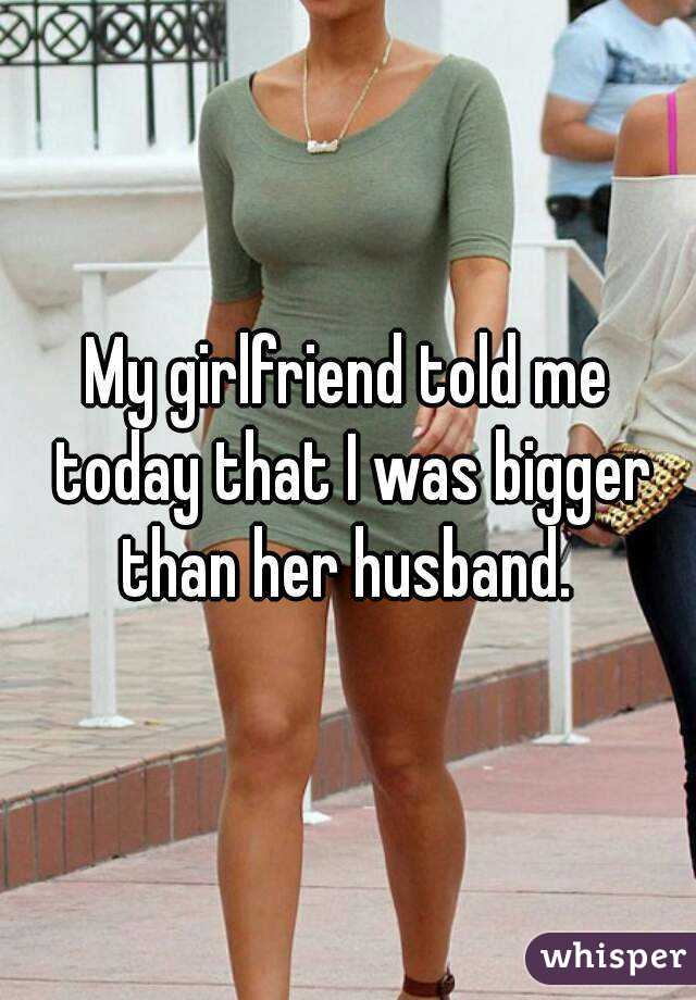 My Girlfriend Told Me Today That I Was Bigger Than Her Husband