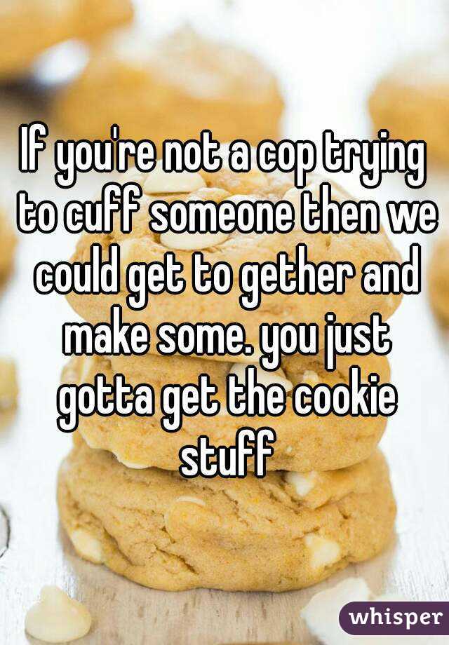 If you're not a cop trying to cuff someone then we could get to gether and make some. you just gotta get the cookie stuff