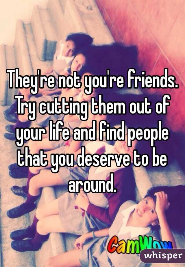 They're not you're friends. Try cutting them out of your life and find people that you deserve to be around.