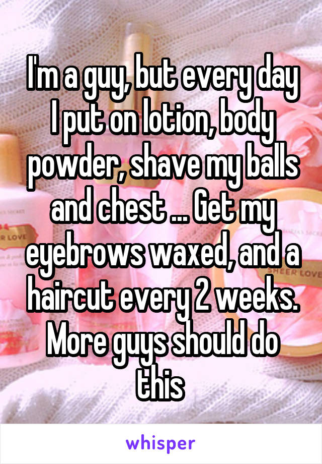 I'm a guy, but every day I put on lotion, body powder, shave my balls and chest ... Get my eyebrows waxed, and a haircut every 2 weeks. More guys should do this 
