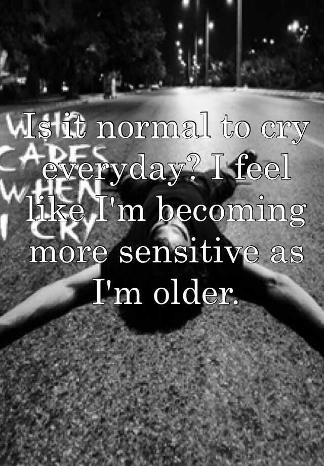 Is It Normal To Cry Everyday I Feel Like I M Becoming More Sensitive As I M Older