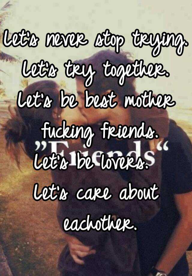 Let S Never Stop Trying Let S Try Together Let S Be Best Mother Fucking Friends Let S Be Lovers Let S Care About Eachother