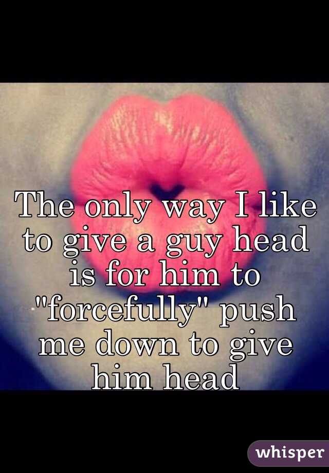 The Only Way I Like To Give A Guy Head Is For Him To Forcefully Push Me Down To Give Him Head