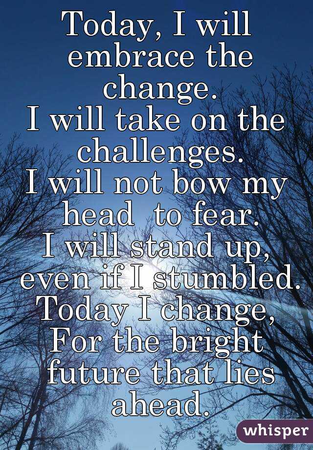 Today, I will embrace the change.
I will take on the challenges.
I will not bow my head  to fear.
I will stand up, even if I stumbled.
Today I change,
For the bright future that lies ahead.