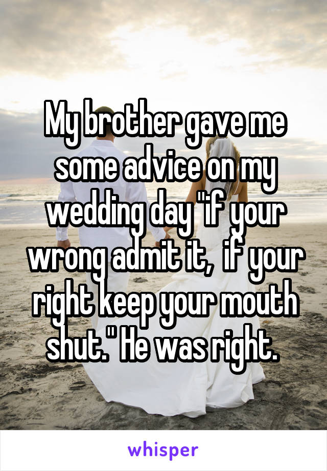 My brother gave me some advice on my wedding day "if your wrong admit it,  if your right keep your mouth shut." He was right. 