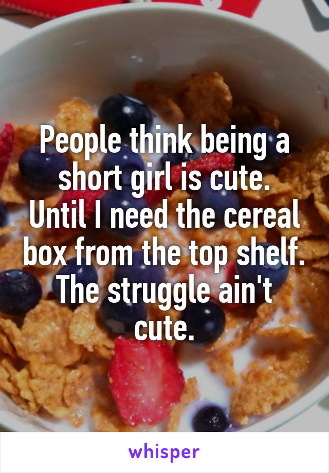 People think being a short girl is cute.
Until I need the cereal box from the top shelf.
The struggle ain't cute.