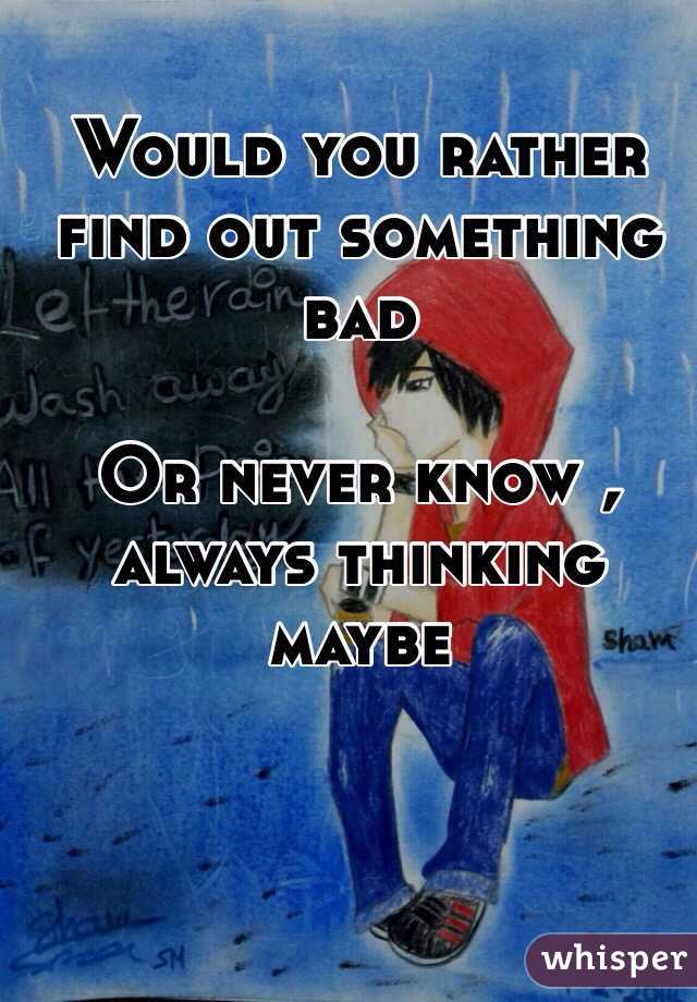 Would you rather find out something bad 

Or never know , always thinking  maybe 