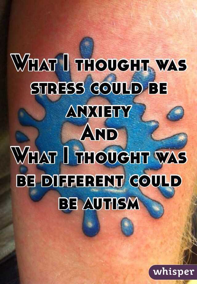 What I thought was stress could be anxiety 
And 
What I thought was be different could be autism 