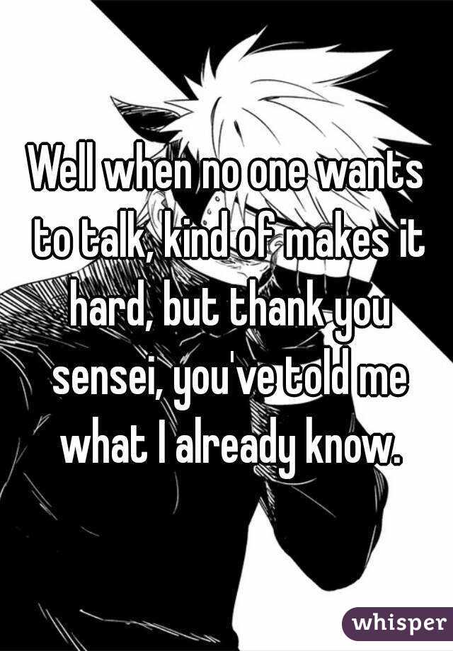 Well when no one wants to talk, kind of makes it hard, but thank you sensei, you've told me what I already know.