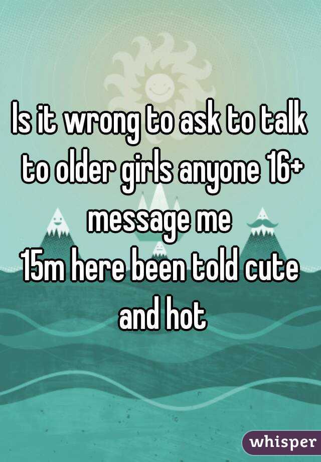 Is it wrong to ask to talk to older girls anyone 16+ message me 
15m here been told cute and hot