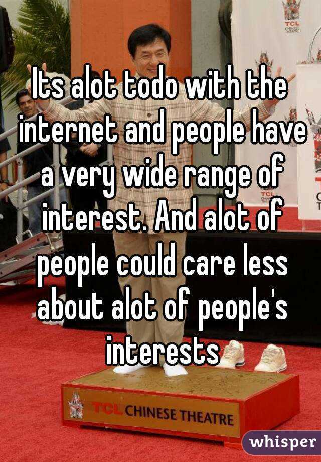Its alot todo with the internet and people have a very wide range of interest. And alot of people could care less about alot of people's interests