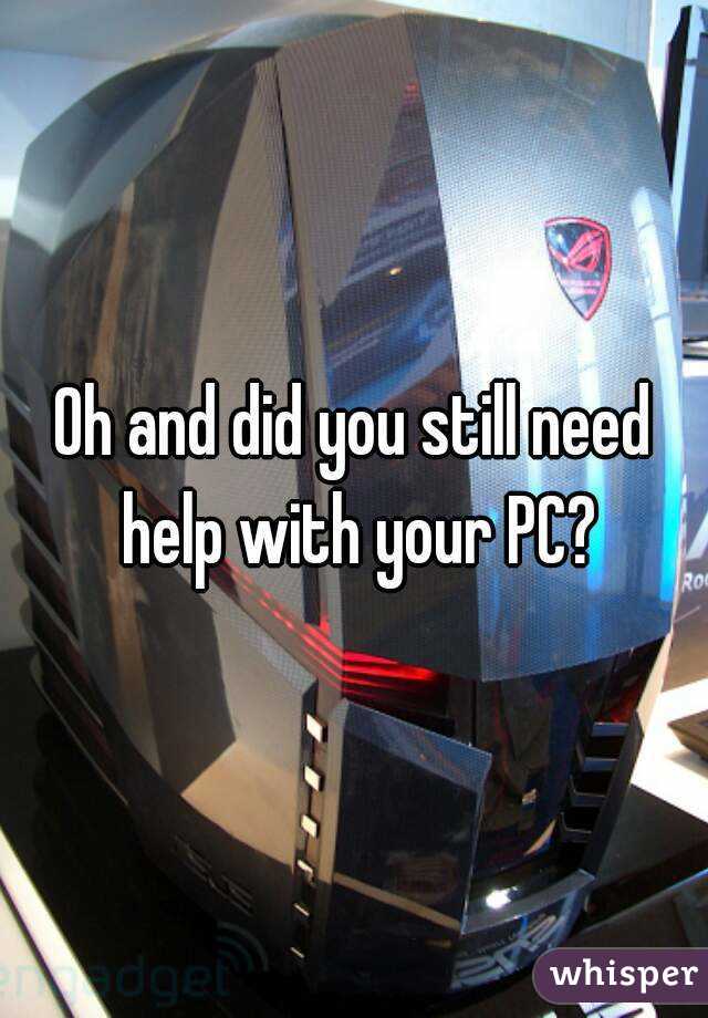 Oh and did you still need help with your PC?


