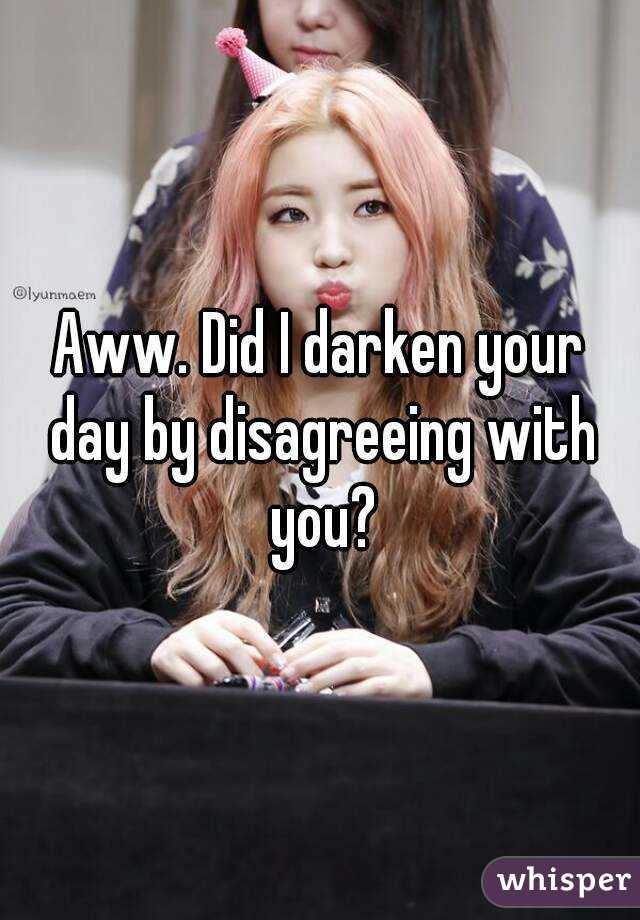 Aww. Did I darken your day by disagreeing with you?