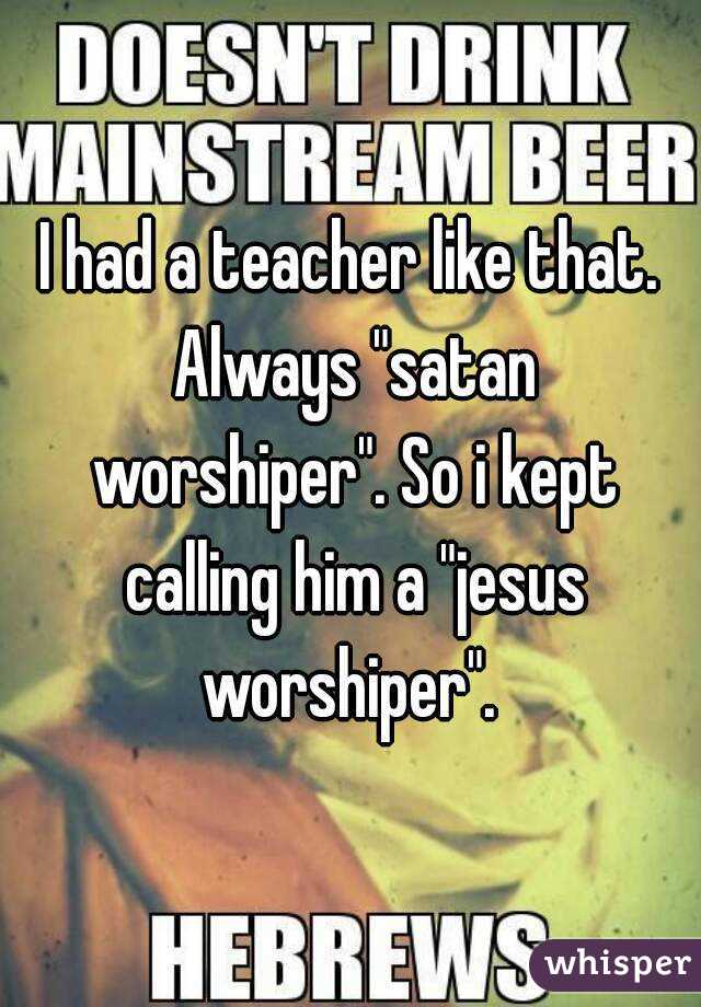 I had a teacher like that. Always "satan worshiper". So i kept calling him a "jesus worshiper". 