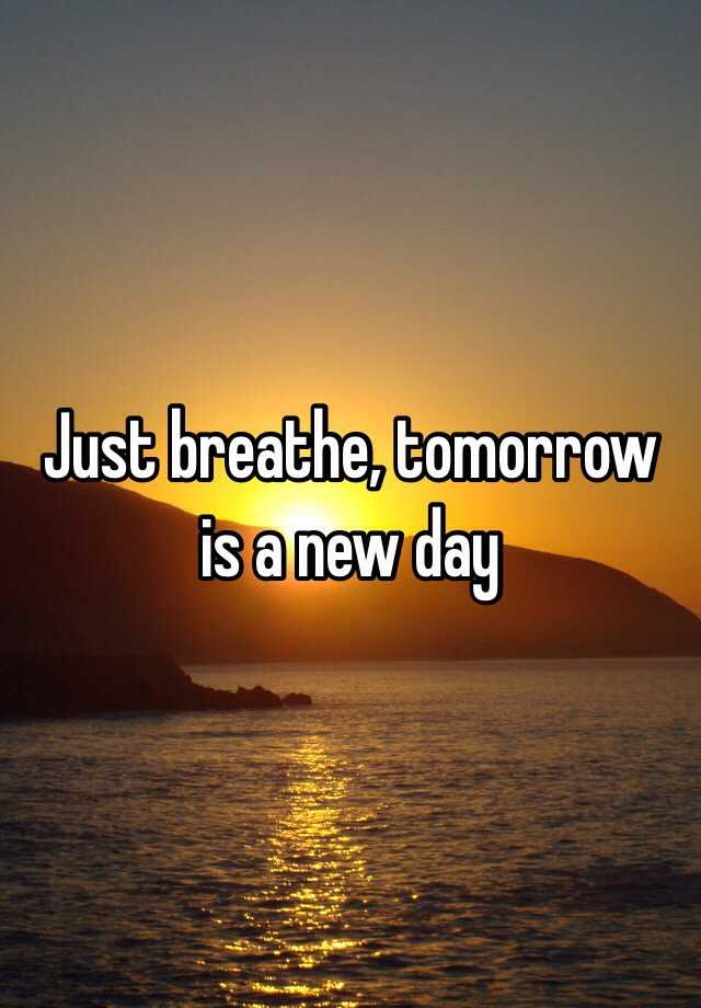 Just breathe, tomorrow is a new day