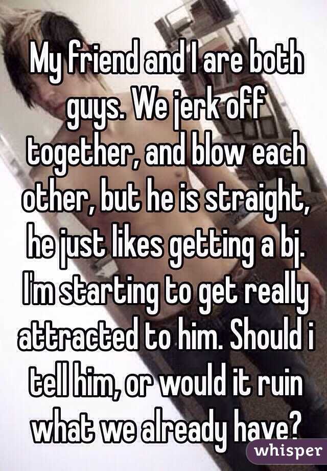 My Friend And I Are Both Guys We Jerk Off Together And Blow Each Other But He Is Straight He
