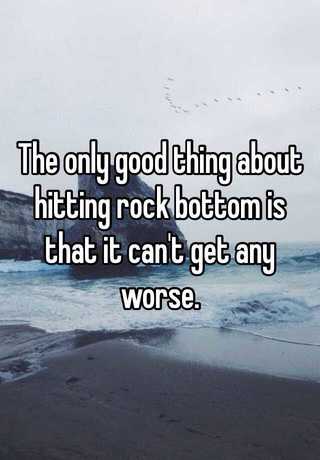 The Only Good Thing About Hitting Rock Bottom Is That It Can T Get Any Worse